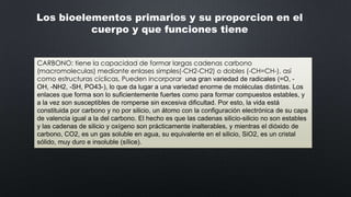 Los bioelementos primarios y su proporcion en el
cuerpo y que funciones tiene
CARBONO: tiene la capacidad de formar largas cadenas carbono
(macromoleculas) mediante enlases simples(-CH2-CH2) o dobles (-CH=CH-), así
como estructuras cíclicas, Pueden incorporar una gran variedad de radicales (=O, OH, -NH2, -SH, PO43-), lo que da lugar a una variedad enorme de moléculas distintas. Los
enlaces que forma son lo suficientemente fuertes como para formar compuestos estables, y
a la vez son susceptibles de romperse sin excesiva dificultad. Por esto, la vida está
constituida por carbono y no por silicio, un átomo con la configuración electrónica de su capa
de valencia igual a la del carbono. El hecho es que las cadenas silicio-silicio no son estables
y las cadenas de silicio y oxígeno son prácticamente inalterables, y mientras el dióxido de
carbono, CO2, es un gas soluble en agua, su equivalente en el silicio, SiO2, es un cristal
sólido, muy duro e insoluble (sílice).

 