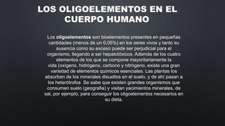 LOS OLIGOELEMENTOS EN EL
CUERPO HUMANO
Los oligoelementos son bioelementos presentes en pequeñas
cantidades (menos de un 0,05%) en los seres vivos y tanto su
ausencia como su exceso puede ser perjudicial para el
organismo, llegando a ser hepatotóxicos. Además de los cuatro
elementos de los que se compone mayoritariamente la
vida (oxígeno, hidrógeno, carbono y nitrógeno, existe una gran
variedad de elementos químicos esenciales. Las plantas los
absorben de los minerales disueltos en el suelo, y de ahí pasan a
los heterótrofos Se sabe que existen grandes organismos que
consumen suelo (geografia) y visitan yacimientos minerales, de
sal, por ejemplo, para conseguir los oligoelementos necesarios en
su dieta.

 