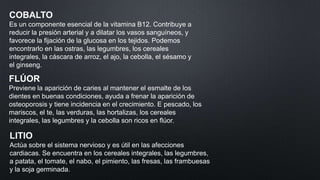 COBALTO
Es un componente esencial de la vitamina B12. Contribuye a
reducir la presión arterial y a dilatar los vasos sanguíneos, y
favorece la fijación de la glucosa en los tejidos. Podemos
encontrarlo en las ostras, las legumbres, los cereales
integrales, la cáscara de arroz, el ajo, la cebolla, el sésamo y
el ginseng.

FLÚOR
Previene la aparición de caries al mantener el esmalte de los
dientes en buenas condiciones, ayuda a frenar la aparición de
osteoporosis y tiene incidencia en el crecimiento. E pescado, los
mariscos, el te, las verduras, las hortalizas, los cereales
integrales, las legumbres y la cebolla son ricos en flúor.

LITIO
Actúa sobre el sistema nervioso y es útil en las afecciones
cardiacas. Se encuentra en los cereales integrales, las legumbres,
a patata, el tomate, el nabo, el pimiento, las fresas, las frambuesas
y la soja germinada.

 