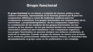 Grupo funcional
El grupo funcional es un átomo o conjunto de átomos unidos a una
cadena carbonada, representada en la fórmula general por R para los
compuestos alifáticos y como Ar (radicales arídicos) para los
compuestos aromáticos. Los grupos funcionales son responsables de la
reactividad y propiedadesquímicas de los compuestos orgánicos.
La combinación de los nombres de los grupos funcionales con los
nombres de los alcanos de los que derivan brinda una nomenclatura
sistemática poderosa para denominar a los compuestos orgánicos.
Los grupos funcionales se asocian siempre con enlaces covalentes, al
resto de la molécula. Cuando el grupo de átomos se asocia con el resto
de la molécula primeramente mediante fuerzas iónicas, se denomina más
apropiadamente al grupo como un ion poliátomico o ion complejo.

 