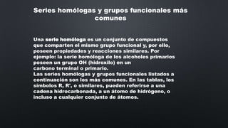 Series homólogas y grupos funcionales más
comunes
Una serie homóloga es un conjunto de compuestos
que comparten el mismo grupo funcional y, por ello,
poseen propiedades y reacciones similares. Por
ejemplo: la serie homóloga de los alcoholes primarios
poseen un grupo OH (hidroxilo) en un
carbono terminal o primario.
Las series homólogas y grupos funcionales listados a
continuación son los más comunes. En las tablas, los
símbolos R, R', o similares, pueden referirse a una
cadena hidrocarbonada, a un átomo de hidrógeno, o
incluso a cualquier conjunto de átomos.

 