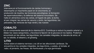 ZINC
Interviene en el funcionamiento de ciertas hormonas y
desempeña un importante papel en el crecimiento, la
producción de insulina, las funciones psicológicas, la formación
de espermatozoides y la defensa del sistema inmunitario. Se
halla en alimentos como las ostras, el hígado de pato, la leche,
el pan integral, las carnes de vacuno y cerdo, las legumbres, los
pescados, las verduras de hoja verde y las nueces

COBALTO
Es un componente esencial de la vitamina B12. Contribuye a reducir la presión arterial y a
dilatar los vasos sanguíneos, y favorece la fijación de la glucosa en los tejidos. Podemos
encontrarlo en las ostras, las legumbres, los cereales integrales, la cáscara de arroz, el
ajo, la cebolla, el sésamo y el ginseng.

LITIO
Actúa sobre el sistema nervioso y es útil en las afecciones cardiacas. Se
encuentra en los cereales integrales, las legumbres, a patata, el tomate, el
nabo, el pimiento, las fresas, las frambuesas y la soja germinada.

 