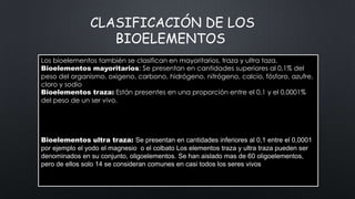 CLASIFICACIÓN DE LOS
BIOELEMENTOS
Los bioelementos también se clasifican en mayoritarios, traza y ultra taza.
Bioelementos mayoritarios: Se presentan en cantidades superiores al 0,1% del
peso del organismo. oxigeno, carbono, hidrógeno, nitrógeno, calcio, fósforo, azufre,
cloro y sodio
Bioelementos traza: Están presentes en una proporción entre el 0,1 y el 0,0001%
del peso de un ser vivo.
Los bioelementos también se clasifican en mayoritarios, traza y ultratraza.
Bioelementos mayoritarios. Se presentan en cantidades superiores al 0,1% del peso
Bioelementos traza. Están presentes en una proporción comprendida entre el 0,1% y el
0,0001% del peso de un ser vivo. (Cu).
Bioelementos ultra traza: Se presentan en cantidades inferiores al 0,1 entre el 0,0001
por ejemplo el yodo el magnesio o el colbato Los elementos traza y ultra traza pueden ser
denominados en su conjunto, oligoelementos. Se han aislado mas de 60 oligoelementos,
pero de ellos solo 14 se consideran comunes en casi todos los seres vivos

 
