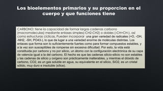 Los bioelementos primarios y su proporcion en el
cuerpo y que funciones tiene
CARBONO: tiene la capacidad de formar largas cadenas carbono
(macromoleculas) mediante enlases simples(-CH2-CH2) o dobles (-CH=CH-), así
como estructuras cíclicas, Pueden incorporar una gran variedad de radicales (=O, -OH,
-NH2, -SH, PO43-), lo que da lugar a una variedad enorme de moléculas distintas. Los
enlaces que forma son lo suficientemente fuertes como para formar compuestos estables, y
a la vez son susceptibles de romperse sin excesiva dificultad. Por esto, la vida está
constituida por carbono y no por silicio, un átomo con la configuración electrónica de su capa
de valencia igual a la del carbono. El hecho es que las cadenas silicio-silicio no son estables
y las cadenas de silicio y oxígeno son prácticamente inalterables, y mientras el dióxido de
carbono, CO2, es un gas soluble en agua, su equivalente en el silicio, SiO2, es un cristal
sólido, muy duro e insoluble (sílice).

 