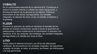COBALTO
Es un componente esencial de la vitamina B12. Contribuye a
reducir la presión arterial y a dilatar los vasos sanguíneos, y
favorece la fijación de la glucosa en los tejidos. Podemos
encontrarlo en las ostras, las legumbres, los cereales
integrales, la cáscara de arroz, el ajo, la cebolla, el sésamo y
el ginseng.

FLÚOR
Previene la aparición de caries al mantener el esmalte de los
dientes en buenas condiciones, ayuda a frenar la aparición de
osteoporosis y tiene incidencia en el crecimiento. E pescado, los
mariscos, el te, las verduras, las hortalizas, los cereales integrales,
las legumbres y la cebolla son ricos en flúor.

LITIO
Actúa sobre el sistema nervioso y es útil en las afecciones
cardiacas. Se encuentra en los cereales integrales, las legumbres,
a patata, el tomate, el nabo, el pimiento, las fresas, las frambuesas
y la soja germinada.

 