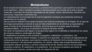 Metabolismo
Es el conjunto de reacciones bioquímicas y procesos físico-químicos que ocurren en una célula y
en el organismo. Estos complejos procesos interrelacionados son la base de la vida a escala
molecular, y permiten las diversas actividades de las células: crecer, reproducirse, mantener sus
estructuras, responder a estímulos, etc.
La metabolización es el proceso por el cual el organismo consigue que sustancias activas se
transformen en no activas.
Este proceso lo realizan en los seres humanos con enzimas localizadas en el hígado. En el caso de
las drogas psicoactivas a menudo lo que se trata simplemente es de eliminar su capacidad de
pasar a través de las membranas de lípidos, de forma que ya no puedan pasar la barrera
hematoencefálica , con lo que no alcanzan el sistema nervioso central.
Por tanto, la importancia del hígado y el porqué este órgano se ve afectado a menudo en los casos
de consumo masivo o continuado de drogas.
El metabolismo se divide en dos procesos conjugados: catabolismo y anabolismo. Las
reacciones catabólicas liberan energía; un ejemplo es la glucolisis , un proceso de degradación de
compuestos como la glucosa, cuya reacción resulta en la liberación de la energía retenida en sus
enlaces químicos. Las reacciones anabólicas, en cambio, utilizan esta energía liberada para
recomponer enlaces químicos y construir componentes de las células como lo son las proteínas y
los ácidos nucleicos. El catabolismo y el anabolísmo son procesos acoplados que hacen al
metabolismo en conjunto, puesto que cada uno depende del otro.

 