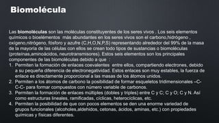 Biomolécula
Las biomoléculas son las moléculas constituyentes de los seres vivos . Los seis elementos
químicos o bioelémentos más abundantes en los seres vivos son el carbono,hidrógeno ,
oxígeno,nitrógeno, fósforo y azufre (C,H,O,N,P,S) representando alrededor del 99% de la masa
de la mayoría de las células con ellos se crean todo tipos de sustancias o biomoléculas
(proteínas,aminoácidos, neurotransmisores). Estos seis elementos son los principales
componentes de las biomoléculas debido a que :
1. Permiten la formación de enlaces coevalentes entre ellos, compartiendo electrones, debido
a su pequeña diferencia de electronegatividad. Estos enlaces son muy estables, la fuerza de
enlace es directamente proporcional a las masas de los átomos unidos.
2. Permiten a los átomos de carbono la posibilidad de formar esqueletos tridimensionales –CC-C- para formar compuestos con número variable de carbonos.
3. Permiten la formación de enlaces múltiples (dobles y triples) entre C y C; C y O; C y N. Así
como estructuras lineales, ramificadas, cíclicas, heterocíclicas, etc.
4. Permiten la posibilidad de que con pocos elementos se den una enorme variedad de
grupos funcionales (alcoholes,aldehidos, cetonas, ácidos, aminas, etc.) con propiedades
químicas y físicas diferentes.

 