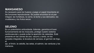 MANGANESO
Es necesario para los huesos y juega un papel importante en
las funciones reproductoras. Se puede encontrar en el pan
integral, las hortalizas, la carne, la leche y sus derivados, los
crustáceos y los frutos secos.

SELENIO
Es un potentísimo antioxidante. Además, garantiza el buen
funcionamiento de los músculos, protege nuestro sistema
cardiovascular y puede evitar la aparición de cataratas. Está
presente en las carnes de ave, vacuno y cerdo, en los
cereales integrales, la levadura de cerveza, el germen de trigo,
el
ajo, el limón, la cebolla, las setas, el salmón, las verduras y los
mariscos.

 