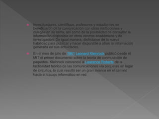  Investigadores, científicos, profesores y estudiantes se
beneficiaron de la comunicación con otras instituciones y
colegas en su rama, así como de la posibilidad de consultar la
información disponible en otros centros académicos y de
investigación. De igual manera, disfrutaron de la nueva
habilidad para publicar y hacer disponible a otros la información
generada en sus actividades.
 En el mes de julio de 1961 Leonard Kleinrock publicó desde el
MIT el primer documento sobre la teoría de conmutación de
paquetes. Kleinrock convenció a Lawrence Roberts de la
factibilidad teórica de las comunicaciones vía paquetes en lugar
de circuitos, lo cual resultó ser un gran avance en el camino
hacia el trabajo informático en red
 