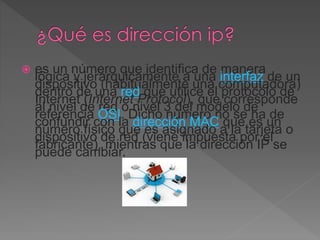  es un número que identifica de manera
lógica y jerárquicamente a una interfaz de un
dispositivo (habitualmente una computadora)
dentro de una red que utilice el protocolo de
Internet (Internet Protocol), que corresponde
al nivel de red o nivel 3 del modelo de
referencia OSI. Dicho número no se ha de
confundir con la dirección MAC que es un
número físico que es asignado a la tarjeta o
dispositivo de red (viene impuesta por el
fabricante), mientras que la dirección IP se
puede cambiar.
 