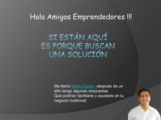 Hola Amigos Emprendedores !!!




      Me llamo Darío Castro después de un
      año tengo algunas respuestas
      Que podrían facilitarte y ayudarte en tu
      negocio multinivel
 