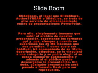 Slide Boom SlideBoom, al igual que SlideShare, AuthorSTREAM o SlideLive, se trata de otro servicio de almacenamiento online de presentaciones PowerPoint. Para ello, simplemente tenemos que subir el archivo de nuestra presentación, soportando los formatos .ppt y .pps, siempre y cuando no superemos los 30 MB máximos que nos permiten. Y como suele ser habitual, irá acompañado de su título, descripción, etiquetas, se le vinculará a una categoría y se podrá elegir si se desea compartir públicamente y además si el público puede descargarse la presentación. Sin duda, cualquier presentación será pasada a formato flash para ser reproducida. 