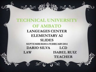 TECHNICAL UNIVERSITY
OF AMBATO
LANGUAGES CENTER
ELEMENTARY A2
SLIDES
SEPTEMBER2013-FEBRUARY2014

DARIO SILVA
LCD
LAW
ISABEL RUIZ
TEACHER

 