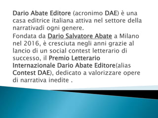 Dario Abate Editore (acronimo DAE) è una
casa editrice italiana attiva nel settore della
narrativadi ogni genere.
Fondata da Dario Salvatore Abate a Milano
nel 2016, è cresciuta negli anni grazie al
lancio di un social contest letterario di
successo, il Premio Letterario
Internazionale Dario Abate Editore(alias
Contest DAE), dedicato a valorizzare opere
di narrativa inedite .
 