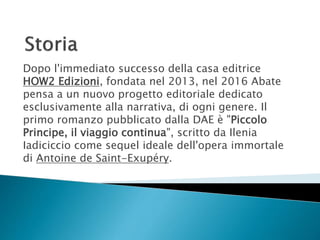 Dopo l'immediato successo della casa editrice
HOW2 Edizioni, fondata nel 2013, nel 2016 Abate
pensa a un nuovo progetto editoriale dedicato
esclusivamente alla narrativa, di ogni genere. Il
primo romanzo pubblicato dalla DAE è "Piccolo
Principe, il viaggio continua", scritto da Ilenia
Iadiciccio come sequel ideale dell'opera immortale
di Antoine de Saint-Exupéry.
 