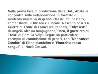 Nella prima fase di produzione della DAE, Abate si
concentra sulla rielaborazione in formato di
moderna narrativa di grandi classici del passato,
come l'Iliade, l'Odissea e l'Eneide. Nascono così "La
Guerra di Troia" di Francesca Radaelli, "Odysseus"
di Angela Alessia Brugugnone,"Enea, il guerriero di
Troia" di Camilla Volpi. Segue un particolare
esempio di commistione di generi, con "Biancaneve
Zombie" di Elena Mandolini e "Pinocchio rosso
sangue" di NuelaCossati.
 