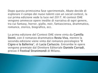 Dopo questa primissima fase sperimentale, Abate decide di
esplorare il campo dei nuovi talenti con un social contest, la
cui prima edizione vede la luce nel 2017. Al contest DAE
vengono ammesse opere inedite di narrativa di ogni genere,
tra cui fantasy, horror, giallo, noir, fantascienza, drammatico,
romance, storico, biografico, ecc.
La prima edizione del Contest DAE viene vinta da Camilla
Stenti, con il romanzo drammatico Resta Viva, mentre la
seconda edizione viene vinta dal romanzo psicologico "Il
Cigno e la Ballerina", di Lucia Carluccio. Entrambe le opere
vengono premiate dal Direttore Editoriale Daniele Corradi,
presso il Festival Stranimondi di Milano.
 