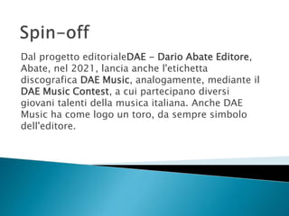 Dal progetto editorialeDAE - Dario Abate Editore,
Abate, nel 2021, lancia anche l'etichetta
discografica DAE Music, analogamente, mediante il
DAE Music Contest, a cui partecipano diversi
giovani talenti della musica italiana. Anche DAE
Music ha come logo un toro, da sempre simbolo
dell'editore.
 