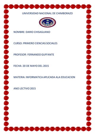 UNIVERSIDAD NACIONAL DE CHIMBORAZO
NOMBRE: DARIO CHISAGUANO
CURSO: PRIMERO CIENCIAS SOCIALES
PROFESOR: FERNANDO GUFFANTE
FECHA: 20 DE MAYO DEL 2015
MATERIA: INFORMATICA APLICADA ALA EDUCACION
ANO LECTIVO 2015
 