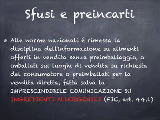 Sfusi e preincarti
Alle norme nazionali é rimessa la
disciplina dell'informazione su alimenti
offerti in vendita senza preimballaggio, o
imballati sui luoghi di vendita su richiesta
del consumatore o preimballati per la
vendita diretta, fatta salva la
IMPRESCINDIBILE COMUNICAZIONE SU
INGREDIENTI ALLERGENICI (FIC, art. 44.1)
 