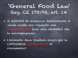 'General Food Law'
Reg. CE 178/02, art. 14
Il RISCHIO di sicurezza dell'alimento si
valuta anche con riguardo alle
INFORMAZIONI (non solo etichette) che
lo accompagnano
L'alimento deve risultare sicuro per le
CATEGORIE VULNERABILI di
consumatori
 