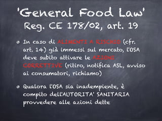 'General Food Law'
Reg. CE 178/02, art. 19
In caso di ALIMENTI A RISCHIO (cfr.
art. 14) già immessi sul mercato, l'OSA
deve subito attivare le AZIONI
CORRETTIVE (ritiro, notifica ASL, avviso
ai consumatori, richiamo)
Qualora l'OSA sia inadempiente, è
compito dell'AUTORITA' SANITARIA
provvedere alle azioni dette
 