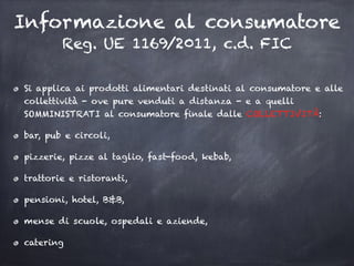 Informazione al consumatore
Reg. UE 1169/2011, c.d. FIC
Si applica ai prodotti alimentari destinati al consumatore e alle
collettività - ove pure venduti a distanza - e a quelli
SOMMINISTRATI al consumatore finale dalle COLLETTIVITÀ:
bar, pub e circoli,
pizzerie, pizze al taglio, fast-food, kebab,
trattorie e ristoranti,
pensioni, hotel, B&B,
mense di scuole, ospedali e aziende,
catering
 