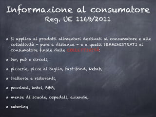 Informazione al consumatore
Reg. UE 1169/2011
Si applica ai prodotti alimentari destinati al consumatore e alle
collettività - pure a distanza - e a quelli SOMMINISTRATI al
consumatore finale dalle COLLETTIVITÀ:
bar, pub e circoli,
pizzerie, pizze al taglio, fast-food, kebab,
trattorie e ristoranti,
pensioni, hotel, B&B,
mense di scuole, ospedali, aziende,
catering
 