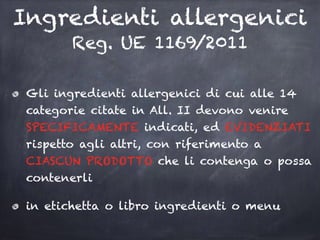 Ingredienti allergenici
Reg. UE 1169/2011
Gli ingredienti allergenici di cui alle 14
categorie citate in All. II devono venire
SPECIFICAMENTE indicati, ed EVIDENZIATI
rispetto agli altri, con riferimento a
CIASCUN PRODOTTO che li contenga o possa
contenerli
in etichetta o libro ingredienti o menu
 