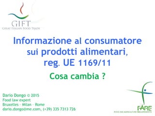 Informazione al consumatore 
sui prodotti alimentari, 
reg. UE 1169/11
Cosa cambia ?
Dario Dongo © 2015
Food law expert
Bruxelles – Milan – Rome
dario.dongo@me.com, (+39) 335 7313 726
 