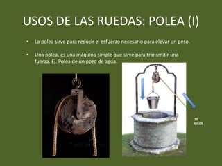 USOS DE LAS RUEDAS: POLEA (I)
• Una polea, es una máquina simple que sirve para transmitir una
fuerza. Ej. Polea de un pozo de agua.
10
KILOS
10
KILOS
• La polea sirve para reducir el esfuerzo necesario para elevar un peso.
 