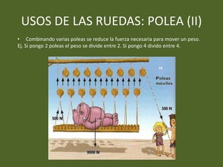 USOS DE LAS RUEDAS: POLEA (II)
• Combinando varias poleas se reduce la fuerza necesaria para mover un peso.
Ej. Si pongo 2 poleas el peso se divide entre 2. Si pongo 4 divido entre 4.
16
 
