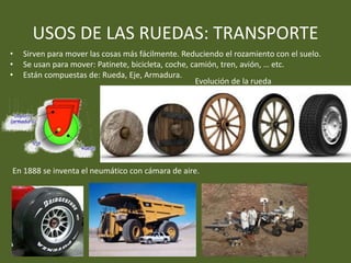 USOS DE LAS RUEDAS: TRANSPORTE
• Sirven para mover las cosas más fácilmente. Reduciendo el rozamiento con el suelo.
• Se usan para mover: Patinete, bicicleta, coche, camión, tren, avión, … etc.
• Están compuestas de: Rueda, Eje, Armadura.
En 1888 se inventa el neumático con cámara de aire.
Evolución de la rueda
 