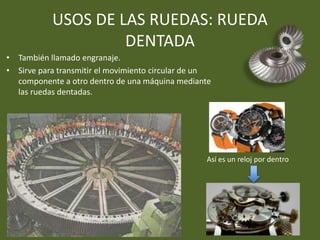 USOS DE LAS RUEDAS: RUEDA
DENTADA
• También llamado engranaje.
• Sirve para transmitir el movimiento circular de un
componente a otro dentro de una máquina mediante
las ruedas dentadas.
Así es un reloj por dentro
 