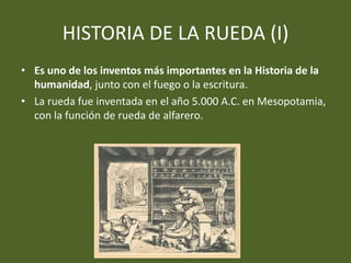 HISTORIA DE LA RUEDA (I)
• Es uno de los inventos más importantes en la Historia de la
humanidad, junto con el fuego o la escritura.
• La rueda fue inventada en el año 5.000 A.C. en Mesopotamia,
con la función de rueda de alfarero.
 