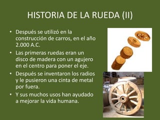HISTORIA DE LA RUEDA (II)
• Después se utilizó en la
construcción de carros, en el año
2.000 A.C.
• Las primeras ruedas eran un
disco de madera con un agujero
en el centro para poner el eje.
• Después se inventaron los radios
y le pusieron una cinta de metal
por fuera.
• Y sus muchos usos han ayudado
a mejorar la vida humana.
 