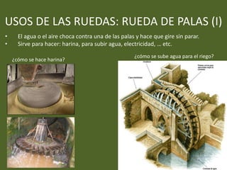 USOS DE LAS RUEDAS: RUEDA DE PALAS (I)
• El agua o el aire choca contra una de las palas y hace que gire sin parar.
• Sirve para hacer: harina, para subir agua, electricidad, … etc.
¿cómo se hace harina?
¿cómo se sube agua para el riego?
 