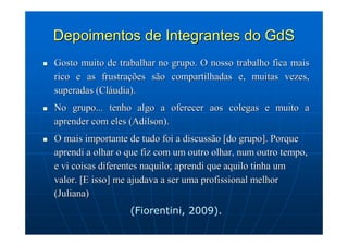 Depoimentos de Integrantes do GdS
Gosto muito de trabalhar no grupo. O nosso trabalho fica mais
rico e as frustrações são compartilhadas e, muitas vezes,
superadas (Cláudia).
No grupo... tenho algo a oferecer aos colegas e muito a
aprender com eles (Adilson).
O mais importante de tudo foi a discussão [do grupo]. Porque
aprendi a olhar o que fiz com um outro olhar, num outro tempo,
e vi coisas diferentes naquilo; aprendi que aquilo tinha um
valor. [E isso] me ajudava a ser uma profissional melhor
(Juliana)
                  (Fiorentini, 2009).
 