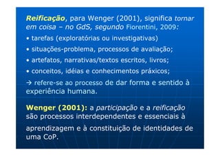 Reificação, para Wenger (2001), significa tornar
em coisa – no GdS, segundo Fiorentini, 2009:
• tarefas (exploratórias ou investigativas)
• situações-problema, processos de avaliação;
• artefatos, narrativas/textos escritos, livros;
• conceitos, idéias e conhecimentos práxicos;
  refere-se ao processo de dar forma e sentido à
experiência humana.

Wenger (2001): a participação e a reificação
são processos interdependentes e essenciais à
aprendizagem e à constituição de identidades de
uma CoP.
 