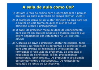 A sala de aula como CoP
1) Desloca o foco do ensino para a aprendizagem e para as
   práticas, às quais o aprendiz se engaja (Boylan, 2005);
2) O professor deixa de ser o ator principal da aula para ser
   o diretor de uma trama na qual os alunos são os
   principais atores e protagonistas;
3) O papel do professor muda de dono do conhecimento
   para expert em práticas relativas à matéria escolar que
   sejam engajadoras dos estudantes na CoP (Boylan,
   2005);
3) A prática de ouvir o professor, anotar no caderno, fazer
   exercícios ou responder as perguntas do professor muda
   para uma prática de exploração e investigação, de
   formulação e resolução de problemas, de produção e
   negociação de significados, idéias, procedimentos,
   conjecturas, justificativas... De produção e socialização
   de conhecimentos e descobertas... De refutação ou
   validação de idéias ou justificativas.
 