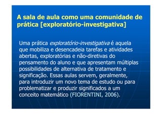 A sala de aula como uma comunidade de
prática [exploratório-investigativa]

Uma prática exploratório-investigativa é aquela
que mobiliza e desencadeia tarefas e atividades
abertas, exploratórias e não-diretivas do
pensamento do aluno e que apresentam múltiplas
possibilidades de alternativa de tratamento e
significação. Essas aulas servem, geralmente,
para introduzir um novo tema de estudo ou para
problematizar e produzir significados a um
conceito matemático (FIORENTINI, 2006).
 