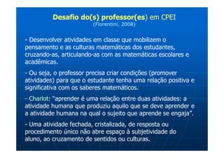 Desafio do(s) professor(es) em CPEI
                        (Fiorentini, 2008)


- Desenvolver atividades em classe que mobilizem o
pensamento e as culturas matemáticas dos estudantes,
cruzando-as, articulando-as com as matemáticas escolares e
acadêmicas.
- Ou seja, o professor precisa criar condições (promover
atividades) para que o estudante tenha uma relação positiva e
significativa com os saberes matemáticos.
- Charlot: “aprender é uma relação entre duas atividades: a
atividade humana que produziu aquilo que se deve aprender e
a atividade humana na qual o sujeito que aprende se engaja”.
- Uma atividade fechada, cristalizada, de resposta ou
procedimento único não abre espaço à subjetividade do
aluno, ao cruzamento de sentidos ou culturas.
 