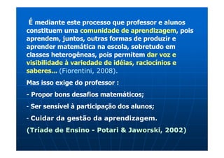 É mediante este processo que professor e alunos
constituem uma comunidade de aprendizagem, pois
aprendem, juntos, outras formas de produzir e
aprender matemática na escola, sobretudo em
classes heterogêneas, pois permitem dar voz e
visibilidade à variedade de idéias, raciocínios e
saberes... (Fiorentini, 2008).
Mas isso exige do professor :
- Propor bons desafios matemáticos;
- Ser sensível à participação dos alunos;
- Cuidar da gestão da aprendizagem.
(Tríade de Ensino - Potari & Jaworski, 2002)
 