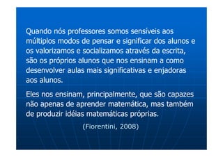 Quando nós professores somos sensíveis aos
múltiplos modos de pensar e significar dos alunos e
os valorizamos e socializamos através da escrita,
são os próprios alunos que nos ensinam a como
desenvolver aulas mais significativas e enjadoras
aos alunos.
Eles nos ensinam, principalmente, que são capazes
não apenas de aprender matemática, mas também
de produzir idéias matemáticas próprias.
                 (Fiorentini, 2008)
 