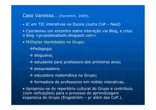 Caso Vanessa…      (Fiorentini, 2009).

• IC em TIC interativas na Escola (outra CoP – Nied)

• Coordenou um encontro sobre interação via Blog, e criou
o blog <grupodesabado.blogspot.com>
• Múltiplas identidades no Grupo:
     Pedagoga;
      blogueira;
      estudante para professora dos primeiros anos;
      pesquisadora;
      educadora matemática no Grupo;
      formadora de professores em mídias interativas…
• Apropriou-se do repertório cultural do Grupo e contribuiu
(com reificações) para o processo de aprendizagem
expansiva do Grupo (Engeström – p/ além das CoP.).
 
