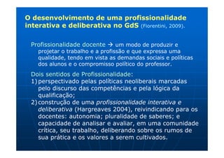O desenvolvimento de uma profissionalidade
interativa e deliberativa no GdS (Fiorentini, 2009).

 Profissionalidade docente        um modo de produzir e
    projetar o trabalho e a profissão e que expressa uma
    qualidade, tendo em vista as demandas sociais e políticas
    dos alunos e o compromisso político do professor.
 Dois sentidos de Profissionalidade:
 1) perspectivado pelas políticas neoliberais marcadas
    pelo discurso das competências e pela lógica da
    qualificação;
 2) construção de uma profissionalidade interativa e
    deliberativa (Hargreaves 2004), reivindicando para os
    docentes: autonomia; pluralidade de saberes; e
    capacidade de analisar e avaliar, em uma comunidade
    crítica, seu trabalho, deliberando sobre os rumos de
    sua prática e os valores a serem cultivados.
 