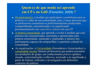 Quem (e de que modo se) aprende
      em CP e no GdS (Fiorentini, 2009) ?
Os participantes, à medida que participam e contribuem para as
práticas e o saber de sua comunidade, pois, é nesse processo que
os professores constituem-se profissionalmente produzindo,
compartilhando, internalizando e re-significando
permanentemente um repertório cultural em sua CP
A própria comunidade, que aprende e evolui à medida que suas
práticas são sistematizadas, teorizadas e aprimoradas pela
própria comunidade, mantendo e ampliando o número dos
participantes capazes de compartilhar o repertório cultural da
comunidade
As organizações: a Universidade (formadores e licenciandos); a
comunidade escolar (demais professores) que podem encontrar
nas produções do grupo, um conhecimento práxico (prático,
situado, contextualizado e reflexivo, teorizado e re-significado a
partir de leituras, reflexões e investigações em diferentes
contextos de prática).
 