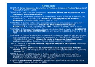 Referências
BOYLAN, M. School classrooms: Communities of Practice or Ecologies of Practices? Educational
   Research. September, 2005.
CRECCI, V. M. (2008). São José dos Campos? - Grupo de Sábado nas percepções de uma
   graduanda: alguns aprendizados.
FIORENTINI, D. Uma história de reflexão e escrita sobre a prática escolar em matemática. In:
   FIORENTINI, D.; CRISTOVÃO, E.M. Histórias e Investigações de/em Aulas de
   Matemática. Campinas: Alínea Editora, 2006, p.13-36.
FIORENTINI, D. Quando professores e estudantes constituem comunidades que aprendem e
   ensinam múltiplas matemáticas. ENCONTRO BRASILIENSE DE EDUCAÇÃO
   MATEMÁTICA, 4, 2008, Taguatinga, DF. Anais... Brasília: IV EBREM, 2008, p. 15-28.
FIORENTINI, D. Educação Matemática: diálogos entre Universidade e Escola. In: X ENCONTRO
   GAÚCHO DE EDUCAÇÃO MATEMÁTICA. 02 a 05 de junho de 2009b, Ijuí/RS, p. 1-20, CD-
   ROM.
FIORENTINI, D. Quando acadêmicos da universidade e professores da escola básica constituem
   uma comunidade de prática reflexiva e investigativa. In: FIORENTINI, D; GRANDO, R.C.;
   MISKULIN, R.G.S. (org.). Práticas de formação e de pesquisa de professores que
   ensinam matemática. Campinas: Mercado de Letras, 2009, p. 233-255.
LAVE, J.; WENGER, E. Situated Learning: Legitimate Peripheral Participation. Cambridge:
   Univertity Press, 1991.
PINTO, R. A. Quando professores de matemática tornam-se produtores de textos
   escritos. 2002. 246f. Tese (Doutorado em Educação: Educação Matemática) – FE/Unicamp.
   Campinas, SP.
POTARI, Despina & JAWORSKI, Barbara. Tackling complexity in mathematics teaching
   development: Using the teaching triad as a tool for reflection and analysis. Journal of
   Mathematics Teacher Education, 5, p. 351-380, 2002.
WENGER, E. Comunidades de práctica: aprendizagem, significado e identidade. Barcelona:
  Paidós, 2001 (original do Inglês em 1998).
 