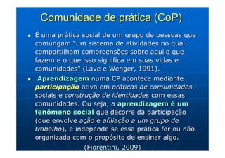 Comunidade de prática (CoP)
É uma prática social de um grupo de pessoas que
comungam “um sistema de atividades no qual
compartilham compreensões sobre aquilo que
fazem e o que isso significa em suas vidas e
comunidades” (Lave e Wenger, 1991).
 Aprendizagem numa CP acontece mediante
participação ativa em práticas de comunidades
sociais e construção de identidades com essas
comunidades. Ou seja, a aprendizagem é um
fenômeno social que decorre da participação
(que envolve ação e afiliação a um grupo de
trabalho), e independe se essa prática for ou não
organizada com o propósito de ensinar algo.
               (Fiorentini, 2009)
 