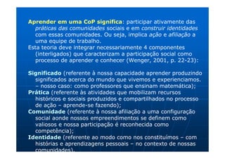 Aprender em uma CoP significa: participar ativamente das
  práticas das comunidades sociais e em construir identidades
   com essas comunidades. Ou seja, implica ação e afiliação a
   uma equipe de trabalho.
Esta teoria deve integrar necessariamente 4 componentes
   (interligados) que caracterizam a participação social como
   processo de aprender e conhecer (Wenger, 2001, p. 22-23):

Significado (referente à nossa capacidade aprender produzindo
  significados acerca do mundo que vivemos e experienciamos.
  – nosso caso: como professores que ensinam matemática);
Prática (referente às atividades que mobilizam recursos
  históricos e sociais produzidos e compartilhados no processo
  de ação – aprende-se fazendo);
Comunidade (referente à nossa afiliação a uma configuração
  social aonde nossos empreendimentos se definem como
  valiosos e nossa participação é reconhecida como
  competência);
Identidade (referente ao modo como nos constituímos – com
  histórias e aprendizagens pessoais – no contexto de nossas
  comunidades).
 